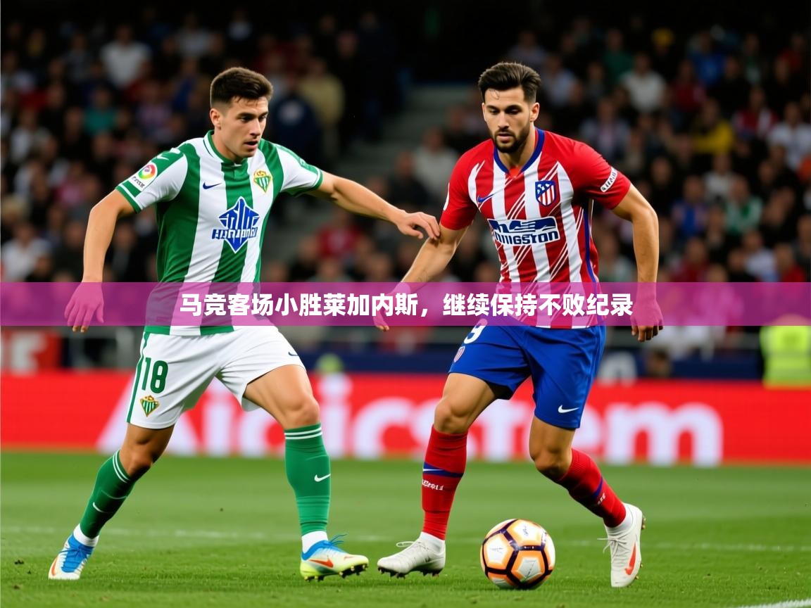 2026 ag娱乐赛王者荣耀马竞客场小胜莱加内斯，继续保持不败纪录  第4张